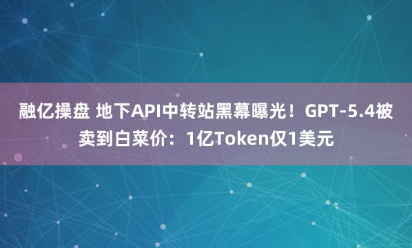 融亿操盘 地下API中转站黑幕曝光！GPT-5.4被卖到白菜价：1亿Token仅1美元