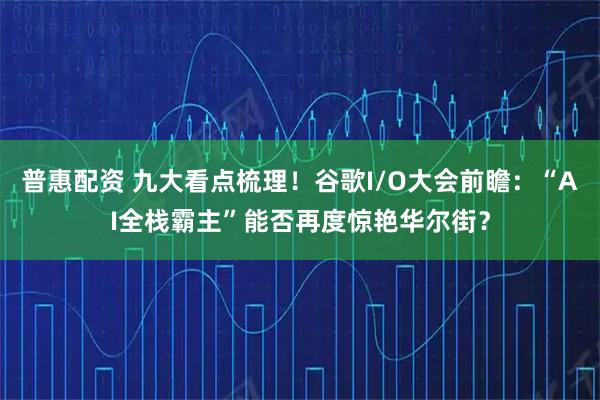 普惠配资 九大看点梳理！谷歌I/O大会前瞻：“AI全栈霸主”能否再度惊艳华尔街？
