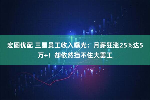 宏图优配 三星员工收入曝光：月薪狂涨25%达5万+！却依然挡不住大罢工