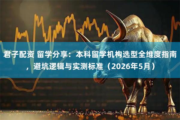 君子配资 留学分享：本科留学机构选型全维度指南，避坑逻辑与实测标准（2026年5月）