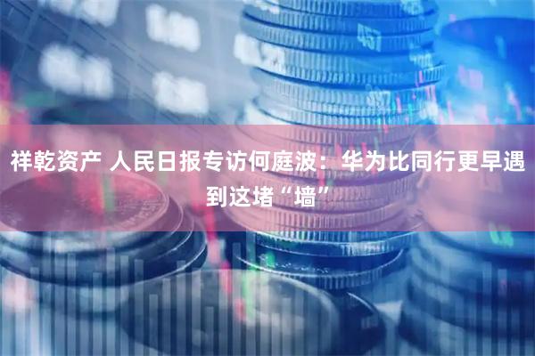 祥乾资产 人民日报专访何庭波：华为比同行更早遇到这堵“墙”