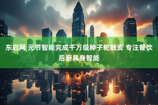 东启网 元节智能完成千万级种子轮融资 专注餐饮后厨具身智能