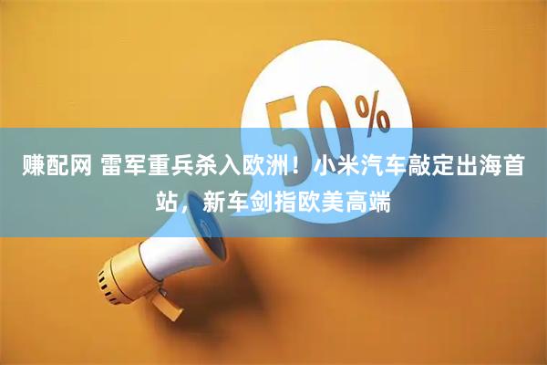 赚配网 雷军重兵杀入欧洲！小米汽车敲定出海首站，新车剑指欧美高端