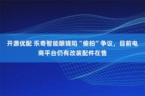 开源优配 乐奇智能眼镜陷“偷拍”争议，目前电商平台仍有改装配件在售