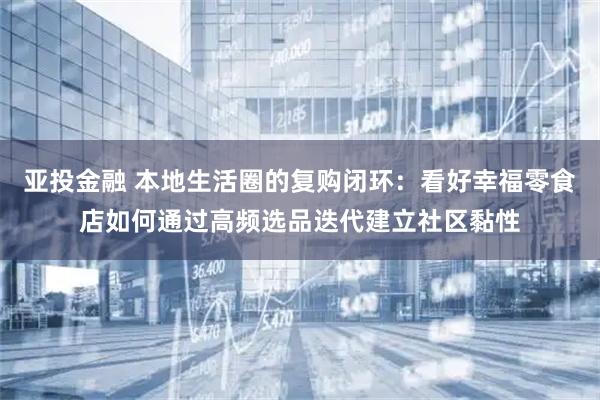 亚投金融 本地生活圈的复购闭环：看好幸福零食店如何通过高频选品迭代建立社区黏性