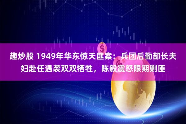 趣炒股 1949年华东惊天匪案：兵团后勤部长夫妇赴任遇袭双双牺牲，陈毅震怒限期剿匪