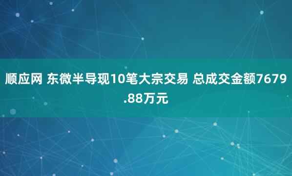 顺应网 东微半导现10笔大宗交易 总成交金额7679.88万元