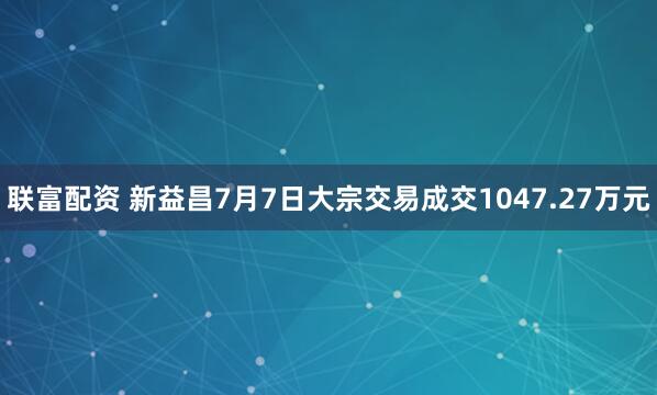 联富配资 新益昌7月7日大宗交易成交1047.27万元