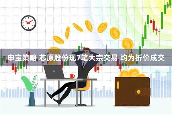 申宝策略 芯原股份现7笔大宗交易 均为折价成交
