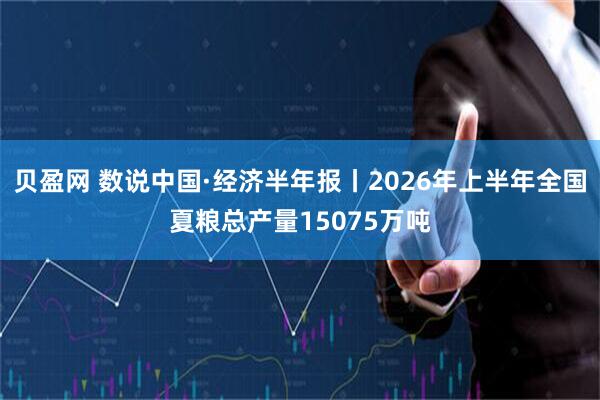 贝盈网 数说中国·经济半年报丨2026年上半年全国夏粮总产量15075万吨