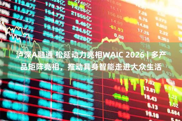泸深A融通 松延动力亮相WAIC 2026 | 多产品矩阵亮相，推动具身智能走进大众生活