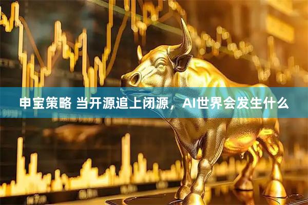申宝策略 当开源追上闭源，AI世界会发生什么