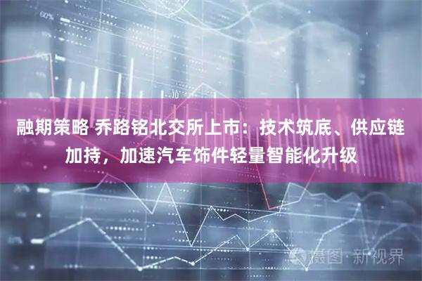融期策略 乔路铭北交所上市：技术筑底、供应链加持，加速汽车饰件轻量智能化升级