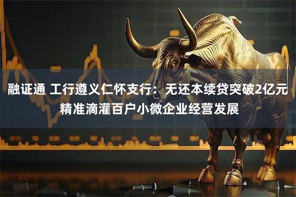 融证通 工行遵义仁怀支行：无还本续贷突破2亿元 精准滴灌百户小微企业经营发展