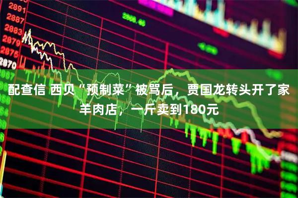 配查信 西贝“预制菜”被骂后，贾国龙转头开了家羊肉店，一斤卖到180元
